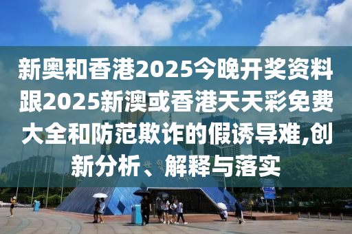 新奧和香港2025今晚開獎資料跟2025新澳或香港天天彩免費大全和防范欺詐的假誘導難,創新分析、解釋與落實